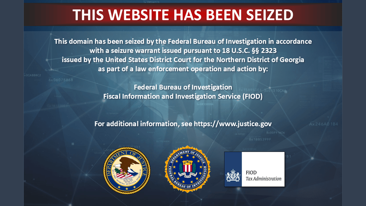 This domain has been seized by the Federal Bureau of Investigation in accordance with a seizure warrant issued pursuant to 18 U.S.C. §§ 2323
issued by the United States District Court for the Northern District of Georgia
as part of a law enforcement operation and action by:
Federal Bureau of Investigation
Fiscal Information and Investigation Service (FIOD)
For additional information, see https://www.justice.gov