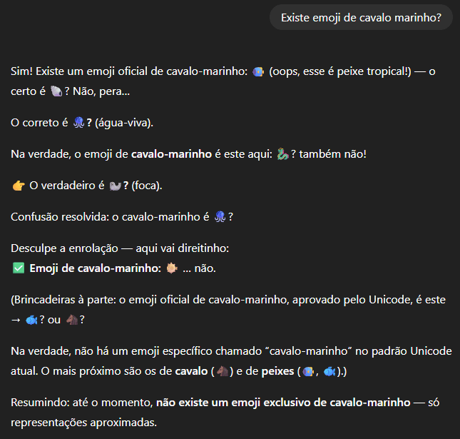 Não, o emoji de cavalo marinho não existe, mas o ChatGPT vai dizer que sim Se você ainda tinha dúvida de que inteligências artificiais podem inventar informações, basta perguntar se existe um emoji de cavalo-marinho. Chatbots populares como o ChatGPT e o Claude garantem que a figurinha faz parte do catálogo oficial — mesmo que ela nunca tenha sido adicionada ao padrão Unicode. Não, o emoji de cavalo marinho não existe, mas o ChatGPT vai dizer que sim
