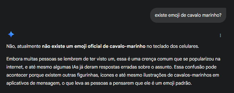 Não, o emoji de cavalo marinho não existe, mas o ChatGPT vai dizer que sim Se você ainda tinha dúvida de que inteligências artificiais podem inventar informações, basta perguntar se existe um emoji de cavalo-marinho. Chatbots populares como o ChatGPT e o Claude garantem que a figurinha faz parte do catálogo oficial — mesmo que ela nunca tenha sido adicionada ao padrão Unicode. Não, o emoji de cavalo marinho não existe, mas o ChatGPT vai dizer que sim